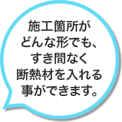 施工箇所がどんな形でも、すき間なく断熱材を入れる事ができます。